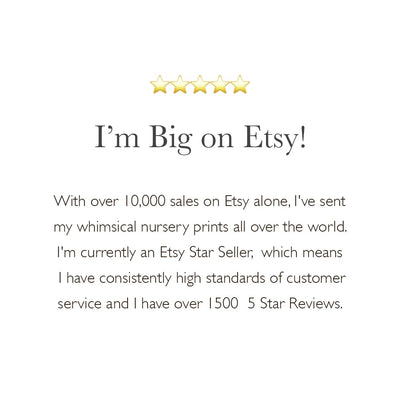 With over 10,000 sales on Etsy alone, I've sent my whimsical nursery prints all over the world. I'm currently an Etsy Star Seller,  which means 
I have consistently high standards of customer service and I have over 1500  5 Star Reviews. 